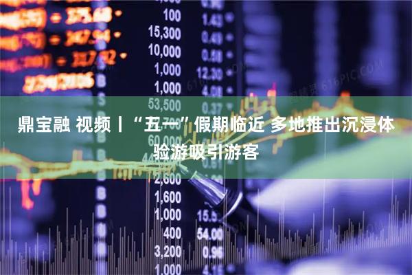 鼎宝融 视频丨“五一”假期临近 多地推出沉浸体验游吸引游客